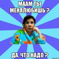 МААМ ТЫ МЕНЯЛЮБИШЬ ? ДА, ЧТО НАДО ?