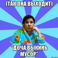 (так она выходит) "доча,выкинь мусор"