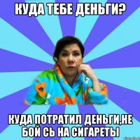 куда тебе деньги? куда потратил деньги,не бой сь на сигареты