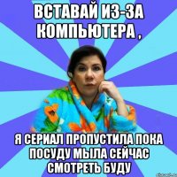 Вставай из-за компьютера , я сериал пропустила пока посуду мыла сейчас смотреть буду