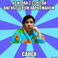 не играй с серёгай Ажгибецевом наркоманом санек