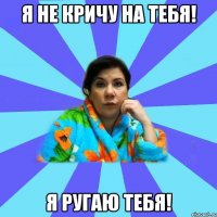 Я НЕ КРИЧУ НА ТЕБЯ! Я РУГАЮ ТЕБЯ!