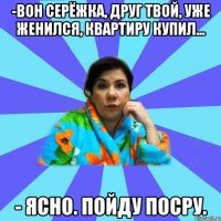 -Вон Серёжка, друг твой, уже женился, квартиру купил... - Ясно. Пойду посру.