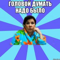 Головой думать надо было 