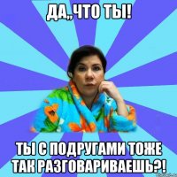 Да,,что ты! Ты с подругами тоже так разговариваешь?!