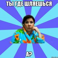 ты где шляешься а?