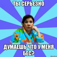 ты серьезно думаешь что у меня бес?