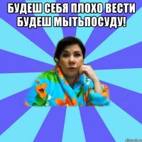 Будеш себя плохо вести будеш мытьпосуду! 