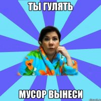 ТЫ ГУЛЯТЬ МУСОР ВЫНЕСИ