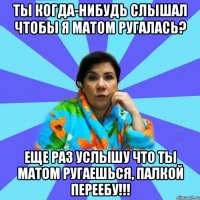 ТЫ КОГДА-НИБУДЬ СЛЫШАЛ ЧТОБЫ Я МАТОМ РУГАЛАСЬ? ЕЩЕ РАЗ УСЛЫШУ ЧТО ТЫ МАТОМ РУГАЕШЬСЯ, ПАЛКОЙ ПЕРЕЕБУ!!!