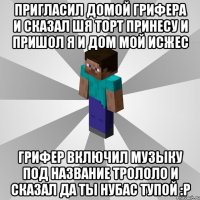 Пригласил домой грифера и сказал шя торт принесу и пришол я и дом мой исжес Грифер включил музыку под название Трололо и сказал да ты нубас тупой :Р