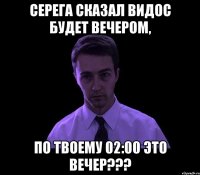 серега сказал видос будет вечером, по твоему 02:00 это ВЕЧЕР???