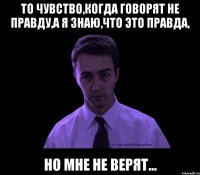 то чувство,когда говорят не правду,а я знаю,что это правда, но мне не верят...