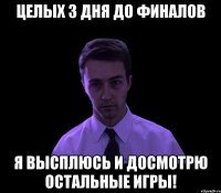 целых з дня до финалов Я высплюсь и досмотрю остальные игры!