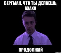 Бергман, что ты делаешь, АХАХА ПРОДОЛЖАЙ