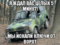 - я ждал вас целых 5 минут! - мы искали ключи от ворот