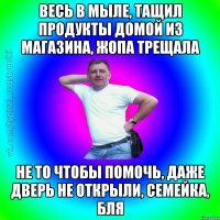 Весь в мыле, тащил продукты домой из магазина, жопа трещала Не то чтобы помочь, даже дверь не открыли, семейка, бля