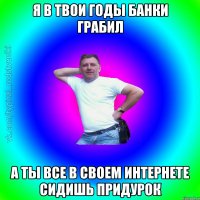 Я в твои годы банки грабил а ты все в своем интернете сидишь придурок