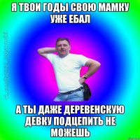 Я твои годы свою мамку уже ебал а ты даже деревенскую девку подцепить не можешь