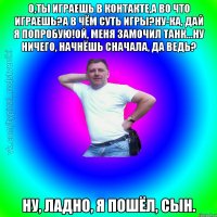 О,ты играешь в контакте,а во что играешь?А в чём суть игры?Ну-ка, дай я попробую!Ой, меня замочил танк...Ну ничего, начнёшь сначала, да ведь? Ну, ладно, я пошёл, сын.