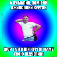 а ну малий, поміряй джинсовий куртяк що? та я в цій куртці маму твою підчепив!