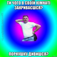 ти чого в своїй кімнаті закриваєшся? порнушку дивишся?