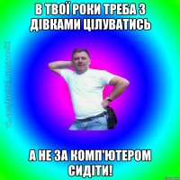 в твої роки треба з дівками цілуватись а не за комп'ютером сидіти!