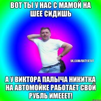 вот ты у нас с мамой на шее сидишь а у виктора палыча никитка на автомойке работает свой рубль имееет!