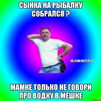 Сынка на рыбалку собрался ? Мамке только не говори про водку в мешке