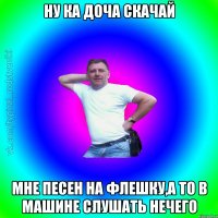 Ну ка доча скачай мне песен на флешку,а то в машине слушать нечего