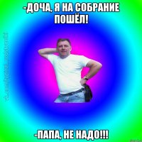 -Доча, я на собрание пошёл! -Папа, не надо!!!