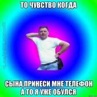 То чувство когда Сына,принеси мне телефон а то я уже обулся