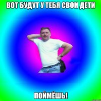 Вот будут у тебя свои дети Поймёшь!