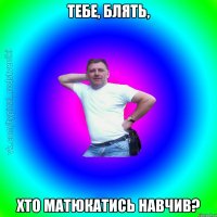 тебе, блять, хто матюкатись навчив?