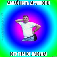 ДАВАЙ ЖИТЬ ДРУЖНО)))) ЭТО ТЕБЕ ОТ ДАВУДА)