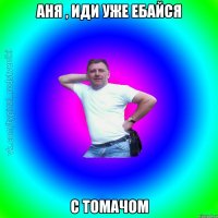 Аня , иди уже ебайсЯ С Томачом