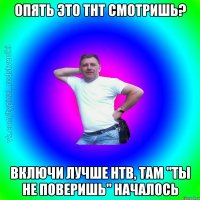 Опять это ТНТ смотришь? Включи лучше НТВ, там "Ты не поверишь" началось