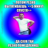 -...потом резко вытягиваешь. <<5 минут спустя>> -Да схуя так резко,помедленнее .