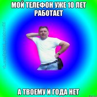 мой телефон уже 10 лет работает а твоему и года нет