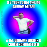 Я в твои годы, уже по девкам бегал! А ты, целыми днями в своем компьютере!