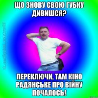 що знову свою губку дивишся? переключи, там кіно радянське про війну почалось!