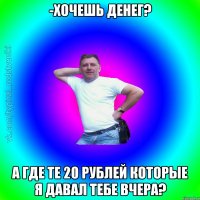 -Хочешь денег? А где те 20 рублей которые я давал тебе вчера?