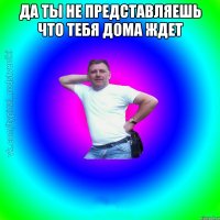 да ты не представляешь что тебя дома ждет 