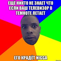 Ещё никто не знает что если ваш телевизор в темноте летает его крадёт Nigga