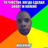 То чувство, когда сделал Shoot in колено Мяхнюму