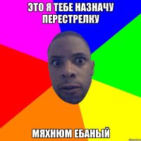 Это я тебе назначу перестрелку Мяхнюм ебаный