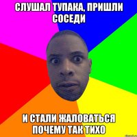 слушал тупака, пришли соседи и стали жаловаться почему так тихо