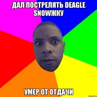 Дал пострелять deagle snowжку Умер от отдачи