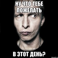 ну что тебе пожелать в этот день?