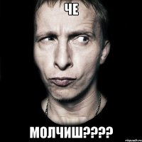 че МОЛЧИШ????